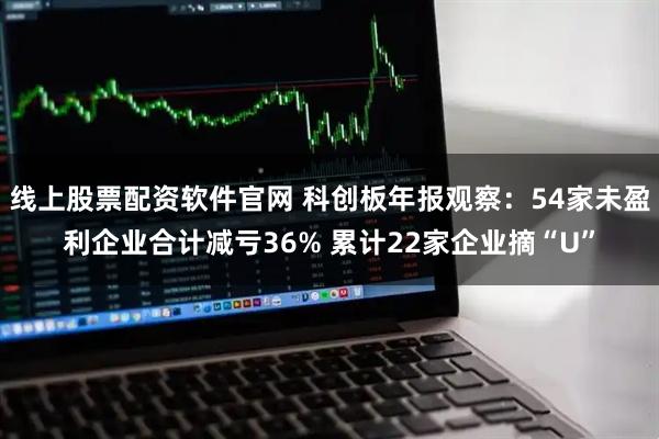 线上股票配资软件官网 科创板年报观察:54家未盈利企业合计减亏36% 累计22家企业摘“U”