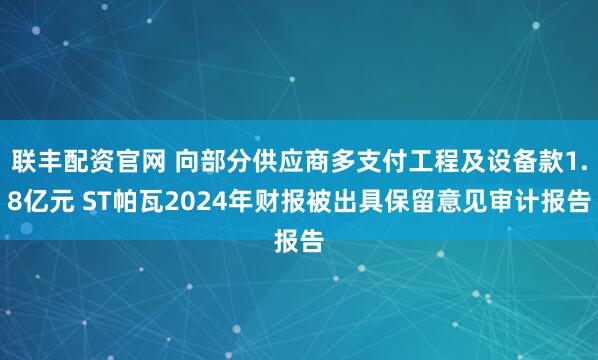 联丰配资官网 向部分供应商多支付工程及设备款1.8亿元 ST帕瓦2024年财报被出具保留意见审计报告