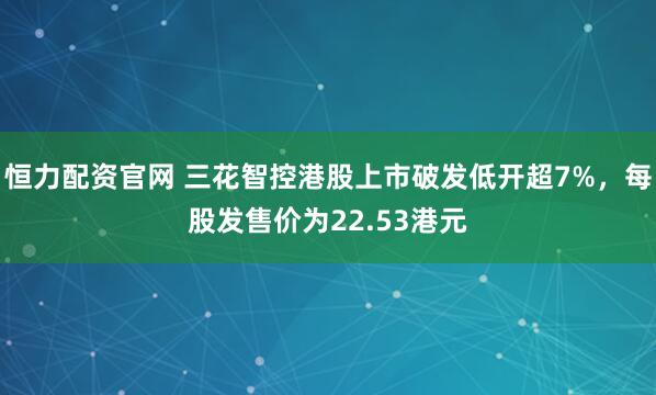 恒力配资官网 三花智控港股上市破发低开超7%，每股发售价为22.53港元