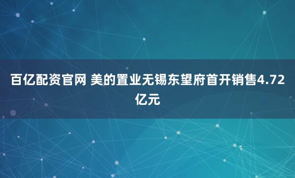 百亿配资官网 美的置业无锡东望府首开销售4.72亿元