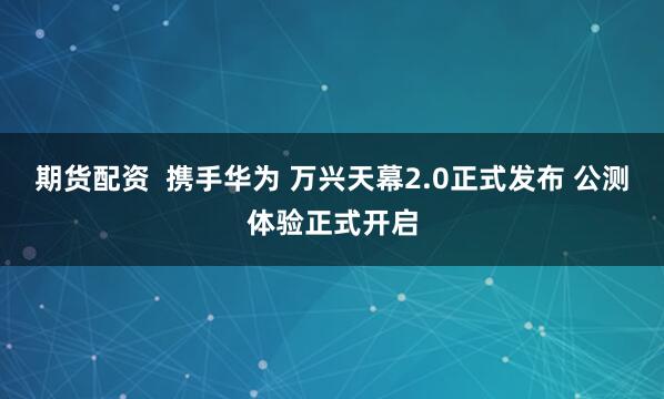 期货配资  携手华为 万兴天幕2.0正式发布 公测体验正式开启