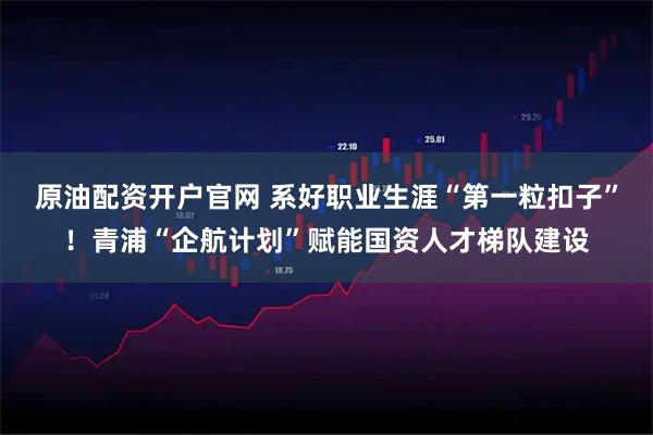原油配资开户官网 系好职业生涯“第一粒扣子”!青浦“企航计划”赋能国资人才梯队建设