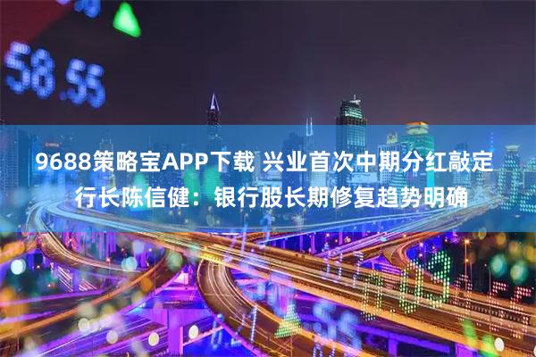9688策略宝APP下载 兴业首次中期分红敲定  行长陈信健：银行股长期修复趋势明确