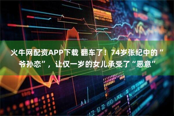 火牛网配资APP下载 翻车了！74岁张纪中的“爷孙恋”，让仅一岁的女儿承受了“恶意”