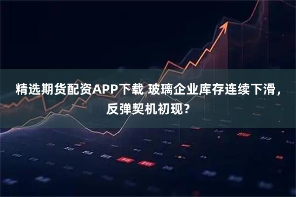 精选期货配资APP下载 玻璃企业库存连续下滑，反弹契机初现？