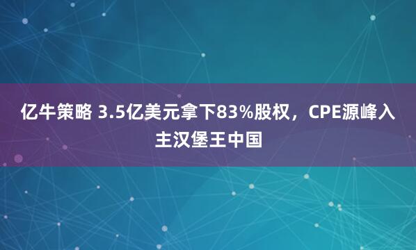 亿牛策略 3.5亿美元拿下83%股权，CPE源峰入主汉堡王中国