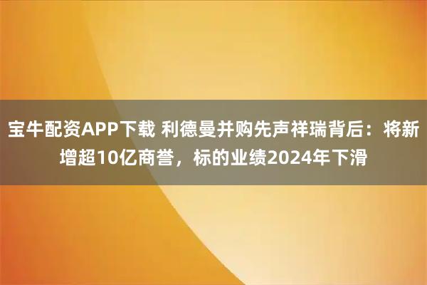 宝牛配资APP下载 利德曼并购先声祥瑞背后：将新增超10亿商誉，标的业绩2024年下滑
