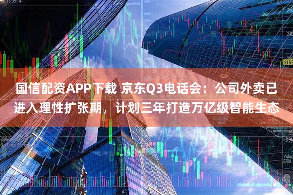国信配资APP下载 京东Q3电话会：公司外卖已进入理性扩张期，计划三年打造万亿级智能生态