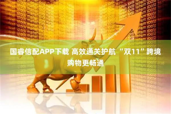 国睿信配APP下载 高效通关护航&#32;“双11”跨境购物更畅通