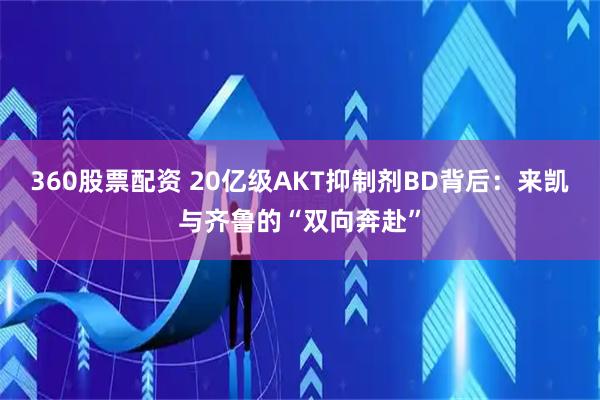 360股票配资 20亿级AKT抑制剂BD背后：来凯与齐鲁的“双向奔赴”