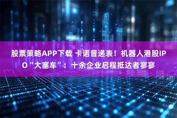 股票策略APP下载 卡诺普递表！机器人港股IPO“大塞车”：十余企业启程抵达者寥寥