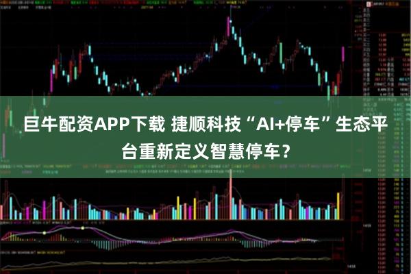 巨牛配资APP下载 捷顺科技“AI+停车”生态平台重新定义智慧停车？