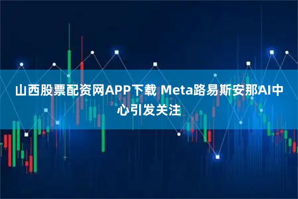 山西股票配资网APP下载 Meta路易斯安那AI中心引发关注
