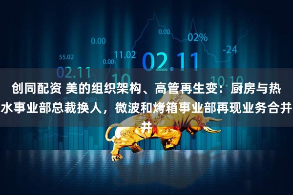 创同配资 美的组织架构、高管再生变：厨房与热水事业部总裁换人，微波和烤箱事业部再现业务合并