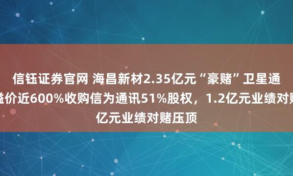信钰证券官网 海昌新材2.35亿元“豪赌”卫星通讯：溢价近600%收购信为通讯51%股权，1.2亿元业绩对赌压顶