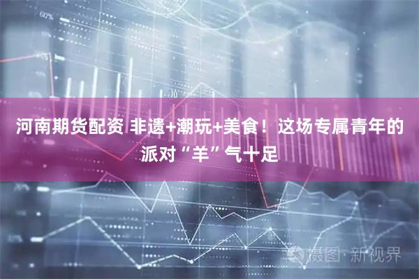 河南期货配资 非遗+潮玩+美食！这场专属青年的派对“羊”气十足