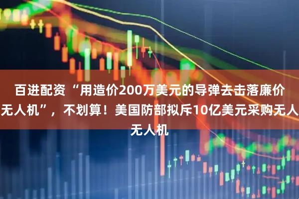 百进配资 “用造价200万美元的导弹去击落廉价的无人机”，不划算！美国防部拟斥10亿美元采购无人机