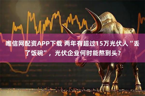 唯信网配资APP下载 两年有超过15万光伏人“丢了饭碗”，光伏企业何时能熬到头？
