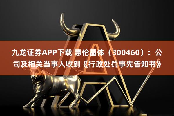 九龙证券APP下载 惠伦晶体（300460）：公司及相关当事人收到《行政处罚事先告知书》