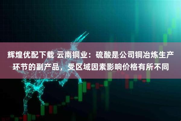 辉煌优配下载 云南铜业:硫酸是公司铜冶炼生产环节的副产品,受区域因素影响价格有所不同