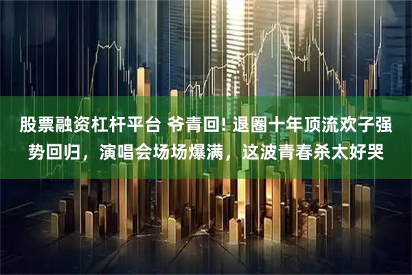 股票融资杠杆平台 爷青回! 退圈十年顶流欢子强势回归，演唱会场场爆满，这波青春杀太好哭