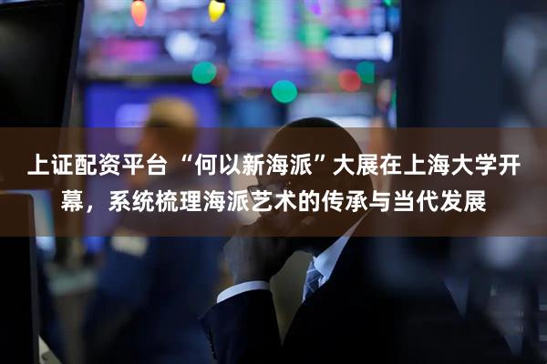 上证配资平台 “何以新海派”大展在上海大学开幕，系统梳理海派艺术的传承与当代发展