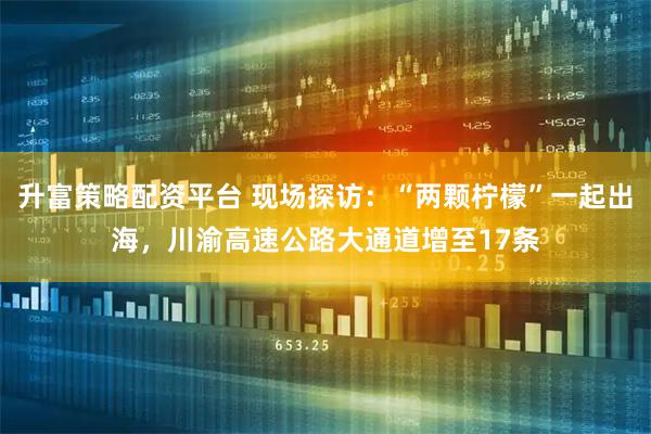 升富策略配资平台 现场探访:“两颗柠檬”一起出海,川渝高速公路大通道增至17条