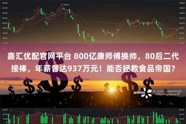 嘉汇优配官网平台 800亿康师傅换帅，80后二代接棒，年薪曾达937万元！能否拯救食品帝国？