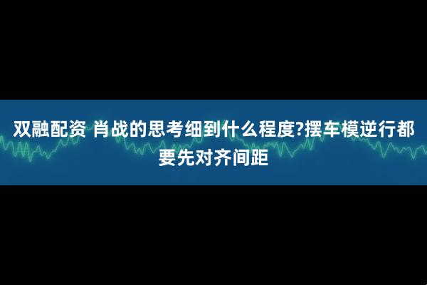 双融配资 肖战的思考细到什么程度?摆车模逆行都要先对齐间距