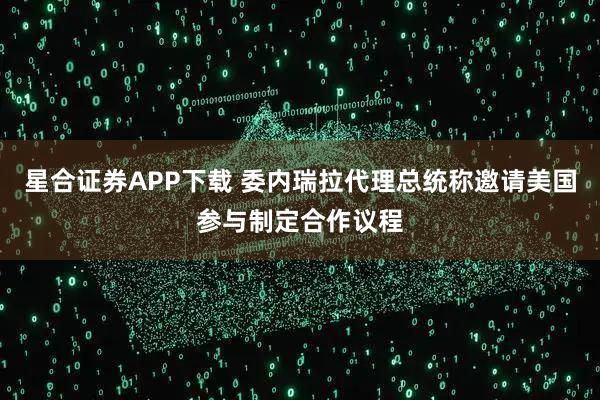 星合证券APP下载 委内瑞拉代理总统称邀请美国参与制定合作议程