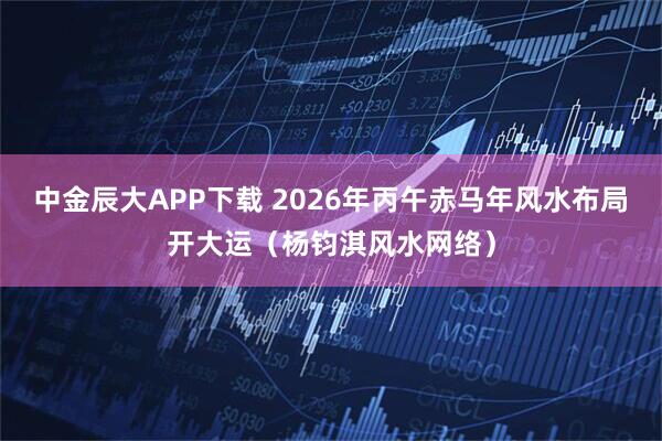 中金辰大APP下载 2026年丙午赤马年风水布局开大运（杨钧淇风水网络）