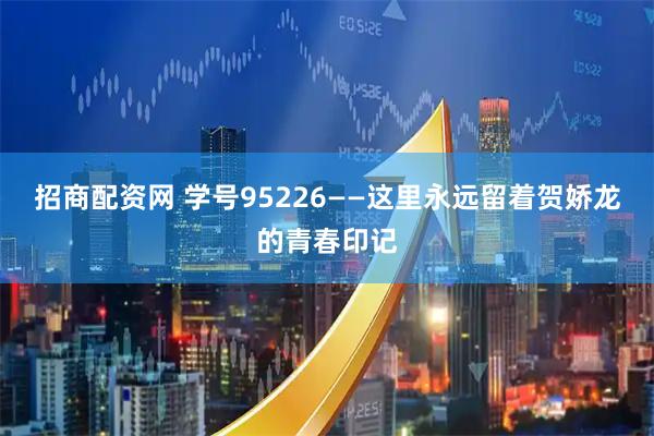 招商配资网 学号95226——这里永远留着贺娇龙的青春印记