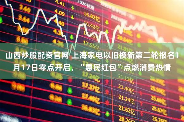 山西炒股配资官网 上海家电以旧换新第二轮报名1月17日零点开启，“惠民红包”点燃消费热情