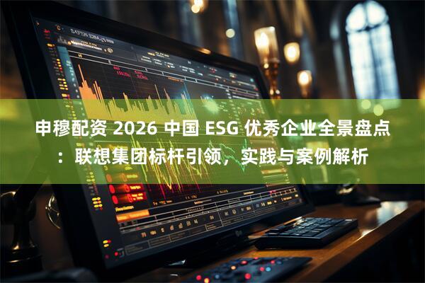 申穆配资 2026 中国 ESG 优秀企业全景盘点：联想集团标杆引领，实践与案例解析