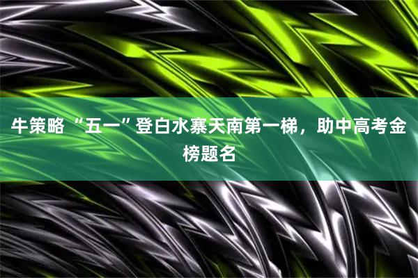牛策略 “五一”登白水寨天南第一梯，助中高考金榜题名