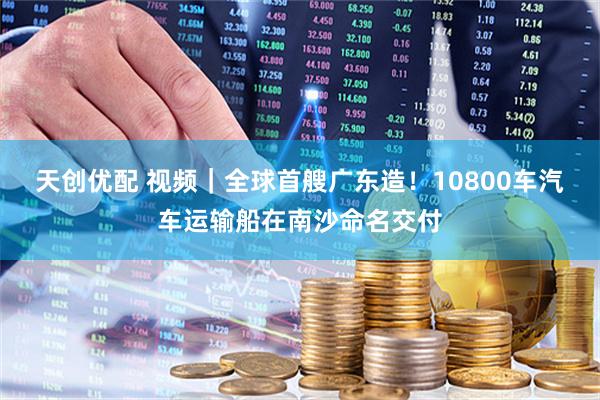天创优配 视频｜全球首艘广东造！10800车汽车运输船在南沙命名交付